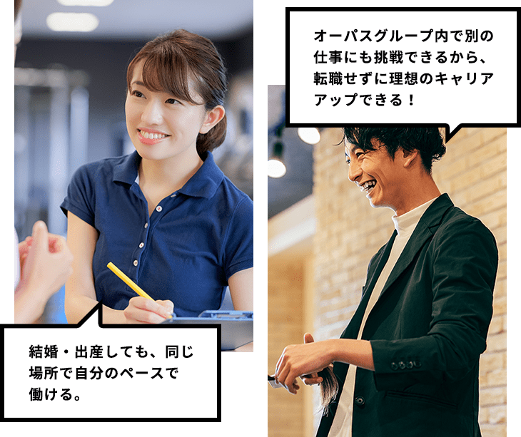 結婚・出産しても、同じ場所で自分のペースで働ける。 オーパスグループ内で別の仕事にも挑戦できるから、転職せずに理想のキャリアアップできる！